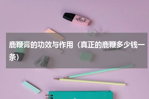 鹿鞭膏的功效与作用（真正的鹿鞭多少钱一条）