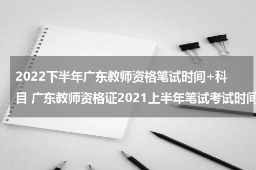 2022下半年广东教师资格笔试时间+科目 广东教师资格证2021上半年笔试考试时间