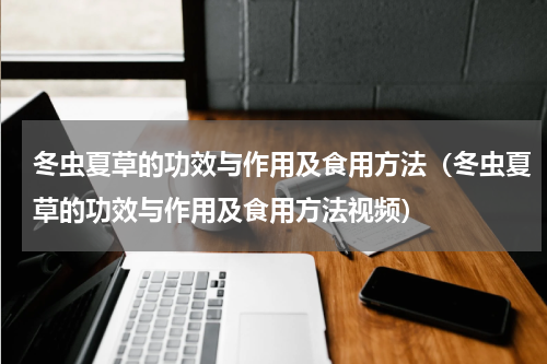 冬虫夏草的功效与作用及食用方法（冬虫夏草的功效与作用及食用方法视频）