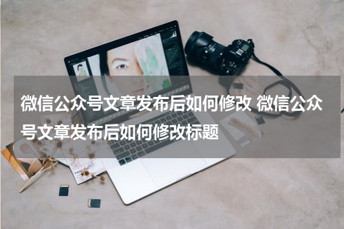 微信公众号文章发布后如何修改 微信公众号文章发布后如何修改标题