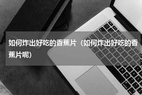 如何炸出好吃的香蕉片（如何炸出好吃的香蕉片呢）