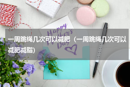 一周跳绳几次可以减肥（一周跳绳几次可以减肥减脂）