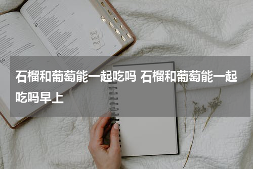 石榴和葡萄能一起吃吗 石榴和葡萄能一起吃吗早上