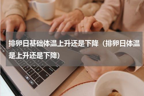 排卵日基础体温上升还是下降（排卵日体温是上升还是下降）