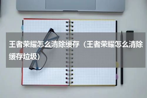 王者荣耀怎么清除缓存（王者荣耀怎么清除缓存垃圾）