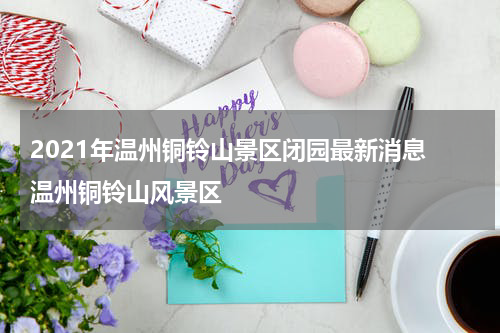 2021年温州铜铃山景区闭园最新消息 温州铜铃山风景区