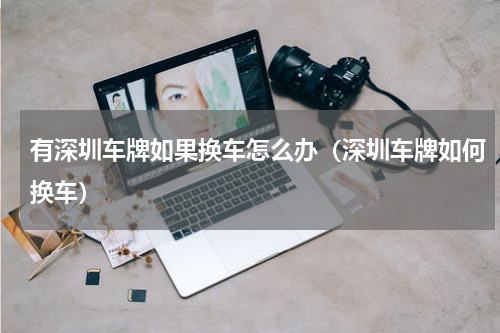 有深圳车牌如果换车怎么办（深圳车牌如何换车）