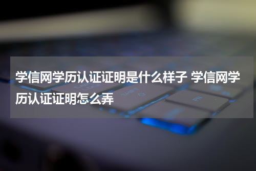 学信网学历认证证明是什么样子 学信网学历认证证明怎么弄