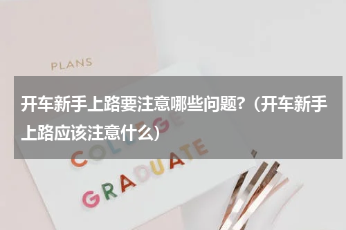 开车新手上路要注意哪些问题?（开车新手上路应该注意什么）