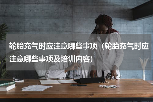 轮胎充气时应注意哪些事项（轮胎充气时应注意哪些事项及培训内容）