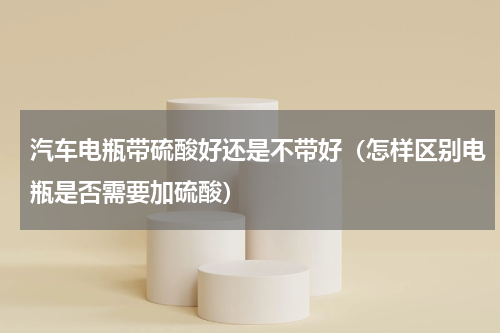 汽车电瓶带硫酸好还是不带好（怎样区别电瓶是否需要加硫酸）