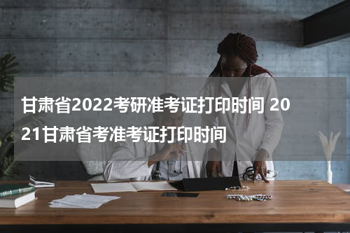 甘肃省2022考研准考证打印时间 2021甘肃省考准考证打印时间