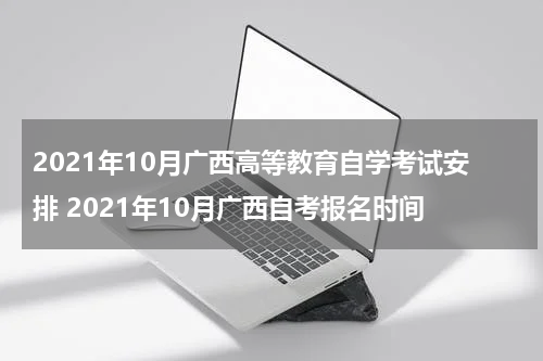 2021年10月广西高等教育自学考试安排 2021年10月广西自考报名时间