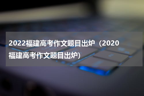 2022福建高考作文题目出炉（2020福建高考作文题目出炉）