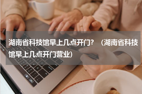 湖南省科技馆早上几点开门？（湖南省科技馆早上几点开门营业）