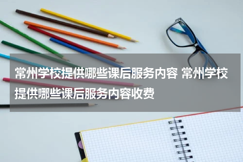 常州学校提供哪些课后服务内容 常州学校提供哪些课后服务内容收费