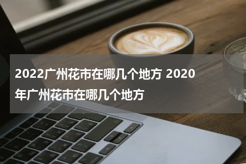 2022广州花市在哪几个地方 2020年广州花市在哪几个地方