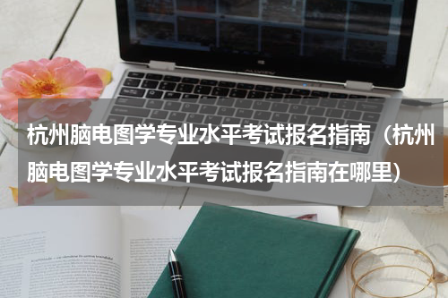 杭州脑电图学专业水平考试报名指南（杭州脑电图学专业水平考试报名指南在哪里）