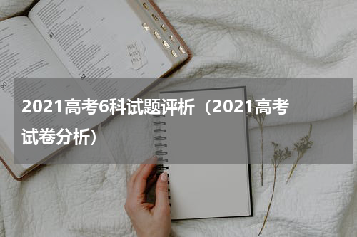 2021高考6科试题评析（2021高考试卷分析）