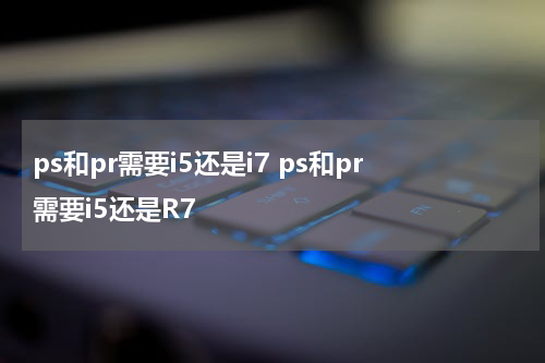 ps和pr需要i5还是i7 ps和pr需要i5还是R7
