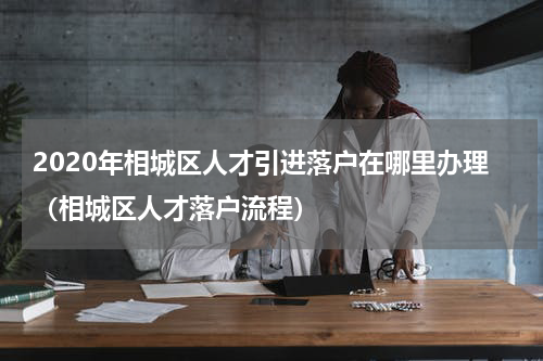 2020年相城区人才引进落户在哪里办理（相城区人才落户流程）