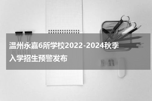 温州永嘉6所学校2022-2024秋季入学招生预警发布