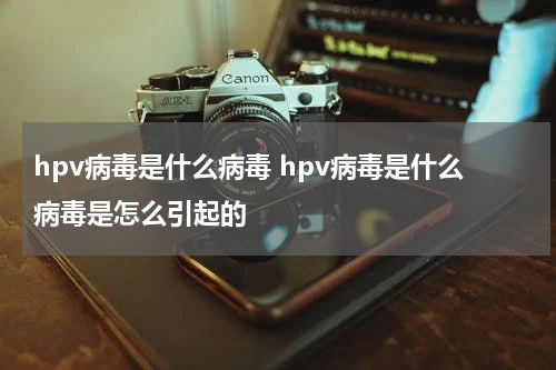 hpv病毒是什么病毒 hpv病毒是什么病毒是怎么引起的