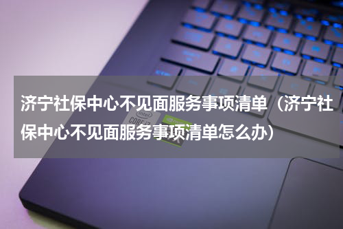 济宁社保中心不见面服务事项清单（济宁社保中心不见面服务事项清单怎么办）