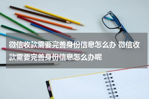 微信收款需要完善身份信息怎么办 微信收款需要完善身份信息怎么办呢
