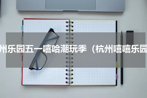 杭州乐园五一嘻哈潮玩季（杭州嘻嘻乐园）