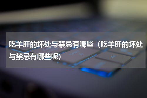 吃羊肝的坏处与禁忌有哪些（吃羊肝的坏处与禁忌有哪些呢）