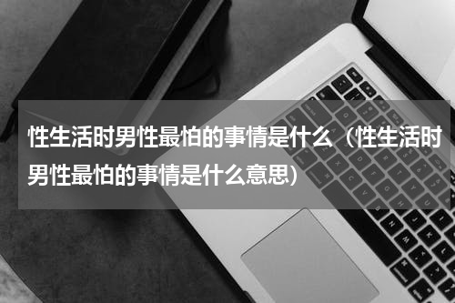 性生活时男性最怕的事情是什么（性生活时男性最怕的事情是什么意思）