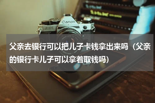父亲去银行可以把儿子卡钱拿出来吗（父亲的银行卡儿子可以拿着取钱吗）