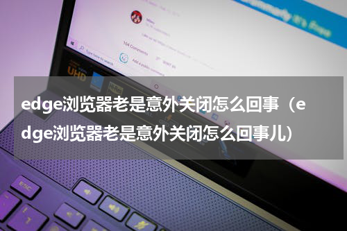 edge浏览器老是意外关闭怎么回事（edge浏览器老是意外关闭怎么回事儿）