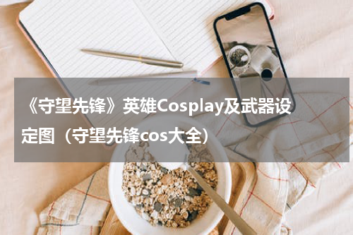 《守望先锋》英雄Cosplay及武器设定图（守望先锋cos大全）