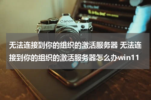 无法连接到你的组织的激活服务器 无法连接到你的组织的激活服务器怎么办win11