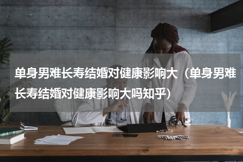 单身男难长寿结婚对健康影响大（单身男难长寿结婚对健康影响大吗知乎）