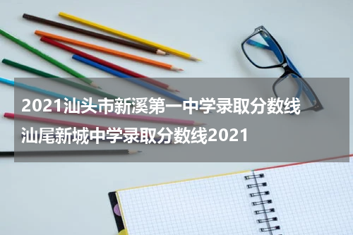 2021汕头市新溪第一中学录取分数线 汕尾新城中学录取分数线2021