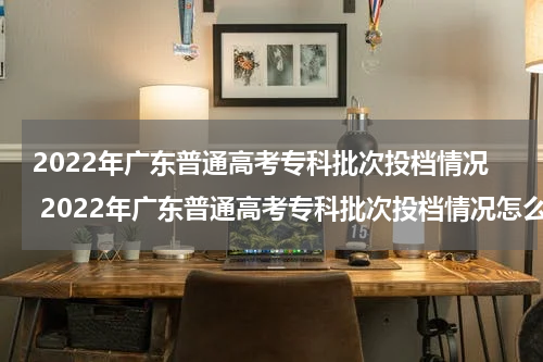 2022年广东普通高考专科批次投档情况 2022年广东普通高考专科批次投档情况怎么样