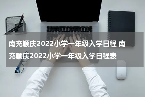 南充顺庆2022小学一年级入学日程 南充顺庆2022小学一年级入学日程表