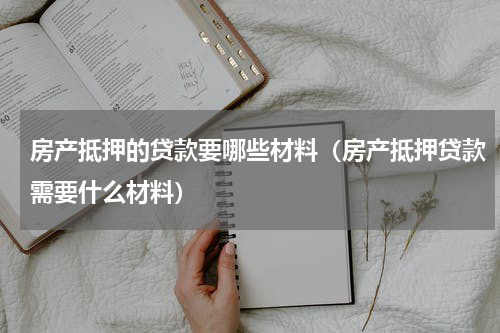 房产抵押的贷款要哪些材料（房产抵押贷款需要什么材料）