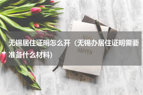 无锡居住证明怎么开（无锡办居住证明需要准备什么材料）