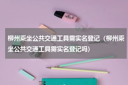 柳州乘坐公共交通工具需实名登记（柳州乘坐公共交通工具需实名登记吗）