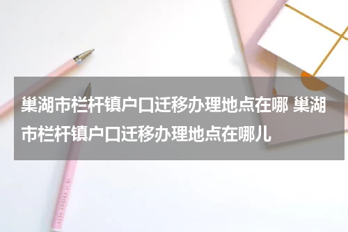 巢湖市栏杆镇户口迁移办理地点在哪 巢湖市栏杆镇户口迁移办理地点在哪儿
