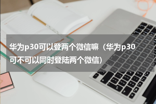 华为p30可以登两个微信嘛（华为p30可不可以同时登陆两个微信）