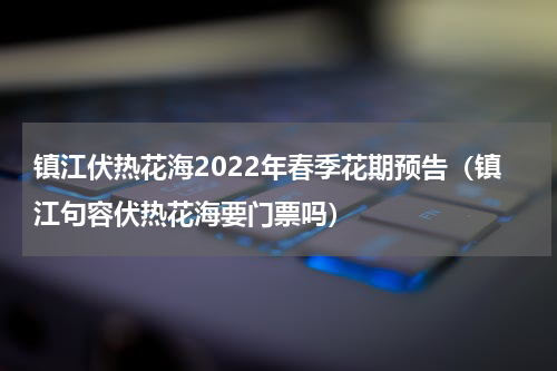 镇江伏热花海2022年春季花期预告（镇江句容伏热花海要门票吗）