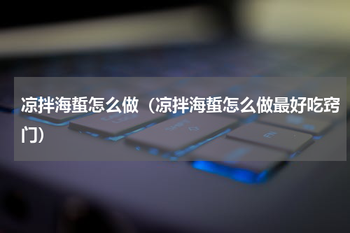 凉拌海蜇怎么做（凉拌海蜇怎么做最好吃窍门）