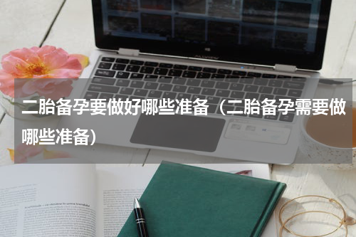 二胎备孕要做好哪些准备（二胎备孕需要做哪些准备）