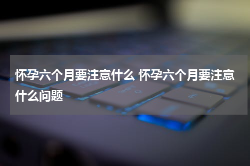 怀孕六个月要注意什么 怀孕六个月要注意什么问题