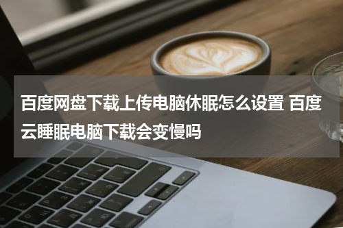 百度网盘下载上传电脑休眠怎么设置 百度云睡眠电脑下载会变慢吗